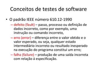 Conceitos de testes de software
• O padrão IEEE número 610.12-1990
  – defeito (fault) – passo, processo ou definição de
    dados incorreto, como por exemplo, uma
    instrução ou comando incorreto,
  – erro (error) – diferença entre o valor obtido e o
    valor esperado, ou seja, qualquer estado
    intermediário incorreto ou resultado inesperado
    na execução do programa constitui um erro;
  – falha (failure) – produção de uma saída incorreta
    com relação á especificação.
 