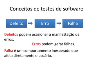 Conceitos de testes de software

  Defeito           Erro           Falha

Defeitos podem ocasionar a manifestação de
erros.
               Erros podem gerar falhas.
Falha é um comportamento inesperado que
afeta diretamente o usuário.
 