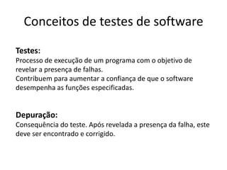 Conceitos de testes de software
Testes:
Processo de execução de um programa com o objetivo de
revelar a presença de falhas.
Contribuem para aumentar a confiança de que o software
desempenha as funções especificadas.


Depuração:
Consequência do teste. Após revelada a presença da falha, este
deve ser encontrado e corrigido.
 