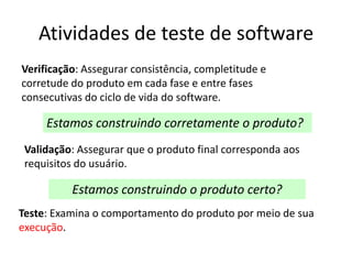 Atividades de teste de software
Verificação: Assegurar consistência, completitude e
corretude do produto em cada fase e entre fases
consecutivas do ciclo de vida do software.

     Estamos construindo corretamente o produto?
 Validação: Assegurar que o produto final corresponda aos
 requisitos do usuário.

          Estamos construindo o produto certo?
Teste: Examina o comportamento do produto por meio de sua
execução.
 