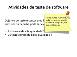 Atividades de teste de software

                                  Testes          nunca
Objetivo do teste é causar uma falha, então a vez que
                                  terminam, toda
                                  o usuário utiliza um
inexistência de falha pode ser explicado por:
                                  programa, ele esta
                                  testando-o.
• Software é de alta qualidade?
• Os testes foram de baixa qualidade ?
 