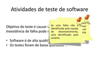 Atividades de teste de software

                                     Testes de software
                             Se uma falha não é
Objetivo do teste é causar uma falha, então atoda vez
                                     nunca termina,
                             identificadaopela equipe um
                                     que usuário utiliza
inexistência de falha pode ser explicado por:
                             de      programa, ele esta
                             desenvolvimento, será
                                     testando-o.
                             identificada        pelo
• Software é de alta qualidade?
                             usuário.
• Os testes foram de baixa qualidade ?
 