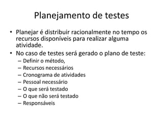 Planejamento de testes
• Planejar é distribuir racionalmente no tempo os
  recursos disponíveis para realizar alguma
  atividade.
• No caso de testes será gerado o plano de teste:
  –   Definir o método,
  –   Recursos necessários
  –   Cronograma de atividades
  –   Pessoal necessário
  –   O que será testado
  –   O que não será testado
  –   Responsáveis
 