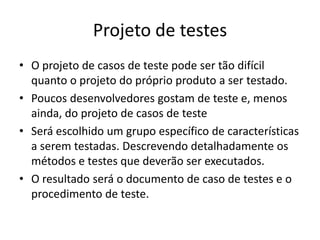 Projeto de testes
• O projeto de casos de teste pode ser tão difícil
  quanto o projeto do próprio produto a ser testado.
• Poucos desenvolvedores gostam de teste e, menos
  ainda, do projeto de casos de teste
• Será escolhido um grupo específico de características
  a serem testadas. Descrevendo detalhadamente os
  métodos e testes que deverão ser executados.
• O resultado será o documento de caso de testes e o
  procedimento de teste.
 