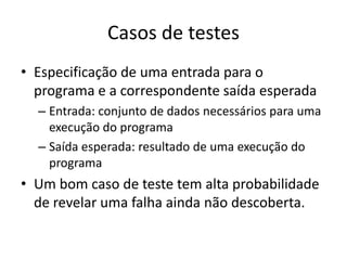 Casos de testes
• Especificação de uma entrada para o
  programa e a correspondente saída esperada
  – Entrada: conjunto de dados necessários para uma
    execução do programa
  – Saída esperada: resultado de uma execução do
    programa
• Um bom caso de teste tem alta probabilidade
  de revelar uma falha ainda não descoberta.
 