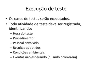 Execução de teste
• Os casos de testes serão executados.
• Todo atividade de teste deve ser
  registrada, identificando:
  – Hora do teste
  – Procedimento
  – Pessoal envolvido
  – Resultados obtidos
  – Condições ambientais
  – Eventos não esperando (quando ocorrerem)
 