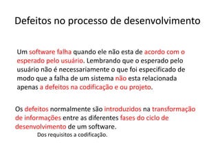 Defeitos no processo de desenvolvimento

Um software falha quando ele não esta de acordo com o
esperado pelo usuário. Lembrando que o esperado pelo
usuário não é necessariamente o que foi especificado de
modo que a falha de um sistema não esta relacionada
apenas a defeitos na codificação e ou projeto.

Os defeitos normalmente são introduzidos na transformação
de informações entre as diferentes fases do ciclo de
desenvolvimento de um software.
      Dos requisitos a codificação.
 