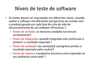 Níveis de teste de software
• Os testes devem ser executados em diferentes níveis, visando
  avaliar o software em diferentes perspectivas de acordo com
  o produto gerado em cada fase do ciclo de vida de
  desenvolvimento de um software (Pressman, ).
   – Testes de unidade: as menores unidades funcionam
     corretamente?
   – Testes de integração: quando integradas elas continuam a
     produzir o resultado esperado ?
   – Testes de validação: (ou aceitação) o programa produz o
     resultado esperado pelo usuário?
   – Testes de sistema: o programa funciona como esperado no
     seu ambiente como todo ?
 