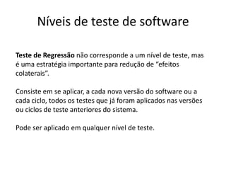 Níveis de teste de software

Teste de Regressão não corresponde a um nível de teste, mas
é uma estratégia importante para redução de “efeitos
colaterais”.

Consiste em se aplicar, a cada nova versão do software ou a
cada ciclo, todos os testes que já foram aplicados nas versões
ou ciclos de teste anteriores do sistema.

Pode ser aplicado em qualquer nível de teste.
 