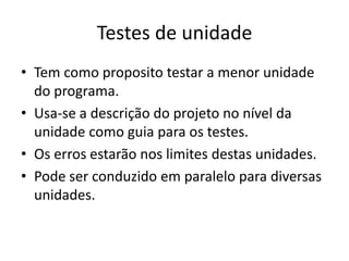 Testes de unidade
• Tem como proposito testar a menor unidade
  do programa.
• Usa-se a descrição do projeto no nível da
  unidade como guia para os testes.
• Os erros estarão nos limites destas unidades.
• Pode ser conduzido em paralelo para diversas
  unidades.
 