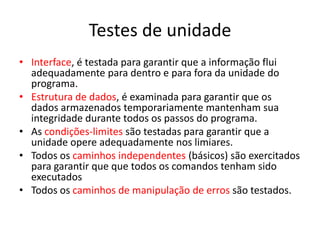 Testes de unidade
• Interface, é testada para garantir que a informação flui
  adequadamente para dentro e para fora da unidade do
  programa.
• Estrutura de dados, é examinada para garantir que os
  dados armazenados temporariamente mantenham sua
  integridade durante todos os passos do programa.
• As condições-limites são testadas para garantir que a
  unidade opere adequadamente nos limiares.
• Todos os caminhos independentes (básicos) são exercitados
  para garantir que que todos os comandos tenham sido
  executados
• Todos os caminhos de manipulação de erros são testados.
 