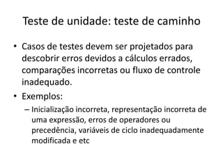 Teste de unidade: teste de caminho
• Casos de testes devem ser projetados para
  descobrir erros devidos a cálculos
  errados, comparações incorretas ou fluxo de
  controle inadequado.
• Exemplos:
  – Inicialização incorreta, representação incorreta de
    uma expressão, erros de operadores ou
    precedência, variáveis de ciclo inadequadamente
    modificada e etc
 