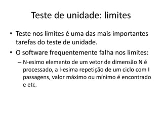 Teste de unidade: limites
• Teste nos limites é uma das mais importantes
  tarefas do teste de unidade.
• O software frequentemente falha nos limites:
  – N-esimo elemento de um vetor de dimensão N é
    processado, a I-esima repetição de um ciclo com I
    passagens, valor máximo ou mínimo é encontrado
    e etc.
 