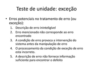 Teste de unidade: exceção
• Erros potenciais no tratamento de erro (ou
  exceção):
  1. Descrição de erro ininteligível
  2. Erro mencionado não corresponde ao erro
     encontrado
  3. A condição de erro provoca a intervenção do
     sistema antes da manipulação de erro
  4. O processamento da condição de exceção de erro
     esta incorreto.
  5. A descrição de erro não fornece informação
     suficiente para encontrar o defeito
 