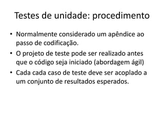 Testes de unidade: procedimento
• Normalmente considerado um apêndice ao
  passo de codificação.
• O projeto de teste pode ser realizado antes
  que o código seja iniciado (abordagem ágil)
• Cada cada caso de teste deve ser acoplado a
  um conjunto de resultados esperados.
 