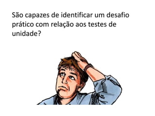 São capazes de identificar um desafio
prático com relação aos testes de
unidade?
 