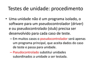 Testes de unidade: procedimento
• Uma unidade não é um programa isolado, o
  software para um pseudocontrolador (driver)
  e ou pseudocontrolado (stub) precisa ser
  desenvolvido para cada caso de teste.
  – Em muitos casos o pseudocontrolador será apenas
    um programa principal, que aceita dados do caso
    de teste e passa para unidade.
  – Pseudocontrolado substitui unidades
    subordinados a unidade a ser testada.
 