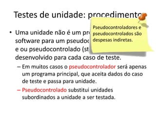 Testes de unidade: procedimento
                             Pseudocontroladores e
•   Uma unidade não é um programa isolado, são
                             pseudocontrolados o
                             despesas indiretas.
    software para um pseudocontrolador (driver)
    e ou pseudocontrolado (stub) precisa ser
    desenvolvido para cada caso de teste.
    – Em muitos casos o pseudocontrolador será apenas
      um programa principal, que aceita dados do caso
      de teste e passa para unidade.
    – Pseudocontrolado substitui unidades
      subordinados a unidade a ser testada.
 