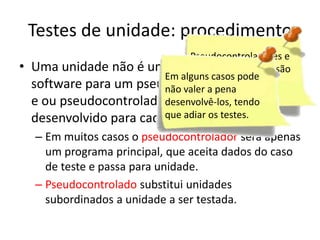 Testes de unidade: procedimento
                               Pseudocontroladores e
•   Uma unidade não é um programa isolado, são
                               pseudocontrolados o
                          Em alguns casos pode
                               despesas indiretas.
    software para um pseudocontrolador (driver)
                          não valer a pena
    e ou pseudocontroladodesenvolvê-los, tendo
                           (stub) precisa ser
    desenvolvido para cadaque adiar osteste.
                           caso de testes.
    – Em muitos casos o pseudocontrolador será apenas
      um programa principal, que aceita dados do caso
      de teste e passa para unidade.
    – Pseudocontrolado substitui unidades
      subordinados a unidade a ser testada.
 