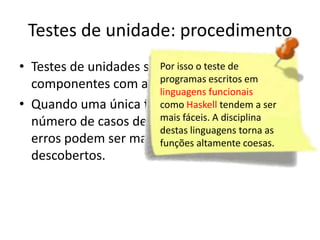 Testes de unidade: procedimento
• Testes de unidades são simplificados em
                        Por isso o teste de
  componentes com altaprogramas escritos em
                          coesão.funcionais
                        linguagens
• Quando uma única função Haskell tendem a ser o
                        como é implementada
  número de casos de testesfáceis. A disciplina os
                        mais é reduzido e
                        destas linguagens torna as
  erros podem ser mais facilmente previstos e
                        funções altamente coesas.
  descobertos.
 