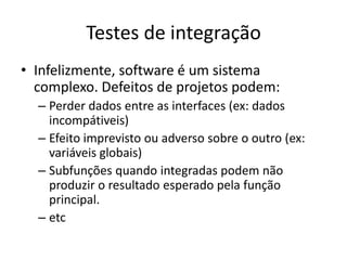Testes de integração
• Infelizmente, software é um sistema
  complexo. Defeitos de projetos podem:
  – Perder dados entre as interfaces (ex: dados
    incompátiveis)
  – Efeito imprevisto ou adverso sobre o outro (ex:
    variáveis globais)
  – Subfunções quando integradas podem não
    produzir o resultado esperado pela função
    principal.
  – etc
 