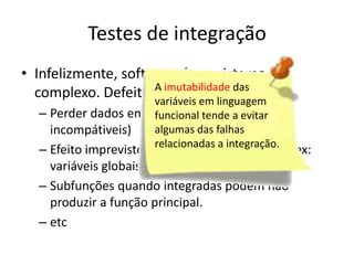 Testes de integração
• Infelizmente, software é um sistema
  complexo. DefeitosAde projetosdas
                       imutabilidade
                                      podem:
                     variáveis em linguagem
  – Perder dados entrefuncional tende a evitar
                        as interfaces (ex: dados
    incompátiveis)     algumas das falhas
                       relacionadas a integração.
  – Efeito imprevisto ou adverso sobre o outro (ex:
    variáveis globais)
  – Subfunções quando integradas podem não
    produzir a função principal.
  – etc
 