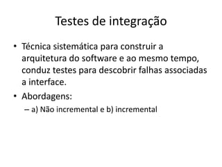 Testes de integração
• Técnica sistemática para construir a
  arquitetura do software e ao mesmo
  tempo, conduz testes para descobrir falhas
  associadas a interface.
• Abordagens:
  – a) Não incremental e b) incremental
 