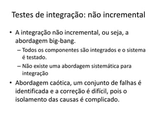 Testes de integração: não incremental
• A integração não incremental, ou seja, a
  abordagem big-bang.
  – Todos os componentes são integrados e o sistema
    é testado.
  – Não existe uma abordagem sistemática para
    integração
• Abordagem caótica, um conjunto de falhas é
  identificada e a correção é difícil, pois o
  isolamento das causas é complicado.
 