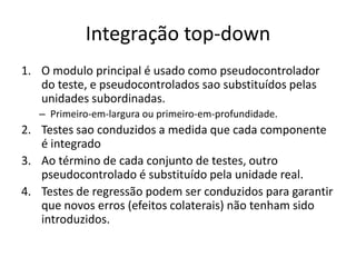 Integração top-down
1. O modulo principal é usado como pseudocontrolador
   do teste, e pseudocontrolados sao substituídos pelas
   unidades subordinadas.
   – Primeiro-em-largura ou primeiro-em-profundidade.
2. Testes sao conduzidos a medida que cada componente
   é integrado
3. Ao término de cada conjunto de testes, outro
   pseudocontrolado é substituído pela unidade real.
4. Testes de regressão podem ser conduzidos para garantir
   que novos erros (efeitos colaterais) não tenham sido
   introduzidos.
 