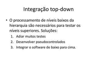 Integração top-down
• O processamento de níveis baixos da
  hierarquia são necessários para testar os
  níveis superiores. Soluções:
  1. Adiar muitos testes
  2. Desenvolver pseudocontrolados
  3. Integrar o software de baixo para cima.
 