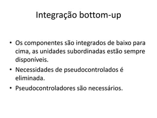Integração bottom-up

• Os componentes são integrados de baixo para
  cima, as unidades subordinadas estão sempre
  disponíveis.
• Necessidades de pseudocontrolados é
  eliminada.
• Pseudocontroladores são necessários.
 