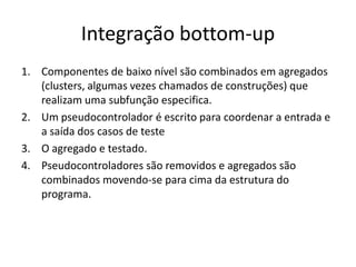 Integração bottom-up
1. Componentes de baixo nível são combinados em agregados
   (clusters, algumas vezes chamados de construções) que
   realizam uma subfunção especifica.
2. Um pseudocontrolador é escrito para coordenar a entrada e
   a saída dos casos de teste
3. O agregado e testado.
4. Pseudocontroladores são removidos e agregados são
   combinados movendo-se para cima da estrutura do
   programa.
 