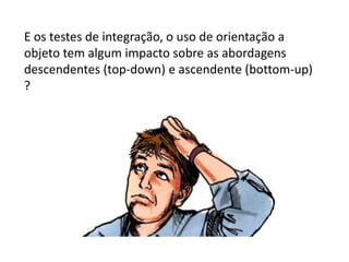 E os testes de integração, o uso de orientação a
objeto tem algum impacto sobre as abordagens
descendentes (top-down) e ascendente (bottom-up)
?
 