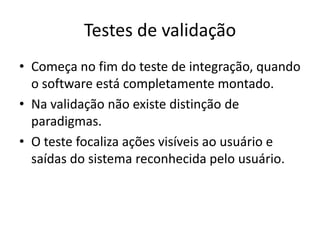 Testes de validação
• Começa no fim do teste de integração, quando
  o software está completamente montado.
• Na validação não existe distinção de
  paradigmas.
• O teste focaliza ações visíveis ao usuário e
  saídas do sistema reconhecida pelo usuário.
 