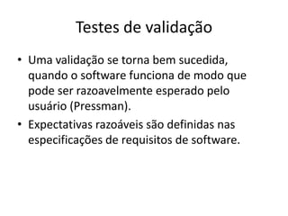 Testes de validação
• Uma validação se torna bem
  sucedida, quando o software funciona de
  modo que pode ser razoavelmente esperado
  pelo usuário (Pressman).
• Expectativas razoáveis são definidas nas
  especificações de requisitos de software.
 