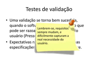 Testes de validação
• Uma validação se torna bem
  sucedida, quando o software funciona de
                  Lembrem-se, requisitos
  modo que podesempre mudam, e
                   ser razoavelmente esperado
  pelo usuário (Pressman). capturam a
                  dificilmente
                  real necessidade do
• Expectativas razoáveis são definidas nas
                  usuário.
  especificações de requisitos de software.
 