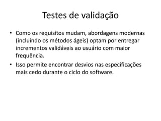 Testes de validação
• Como os requisitos mudam, abordagens modernas
  (incluindo os métodos ágeis) optam por entregar
  incrementos validáveis ao usuário com maior
  frequência.
• Isso permite encontrar desvios nas especificações
  mais cedo durante o ciclo do software.
 
