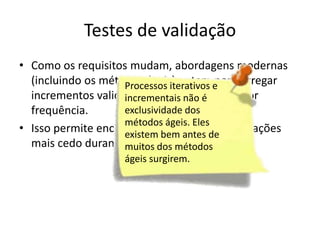 Testes de validação
• Como os requisitos mudam, abordagens modernas
  (incluindo os métodos ágeis) optam e entregar
                    Processos iterativos por
  incrementos validáveis ao usuárioé
                    incrementais não com maior
  frequência.       exclusividade dos
                    métodos ágeis. Eles
• Isso permite encontrar desvios nas de
                    existem bem antes
                                        especificações
  mais cedo durantemuitos dos métodos
                     o ciclo do software.
                     ágeis surgirem.
 