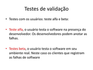 Testes de validação
• Testes com os usuários: teste alfa e beta:

• Teste alfa, o usuário testa o software na presença do
  desenvolvedor. Os desenvolvedores podem anotar as
  falhas.

• Testes beta, o usuário testa o software em seu
  ambiente real. Neste caso os clientes que registram
  as falhas de software
 