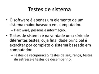 Testes de sistema
• O software é apenas um elemento de um
  sistema maior baseado em computador.
  – Hardware, pessoas e informação.
• Testes de sistema é na verdade uma série de
  diferentes testes, cuja finalidade principal é
  exercitar por completo o sistema baseado em
  computador.
  – Testes de recuperação, testes de segurança, testes
    de estresse e testes de desempenho.
 