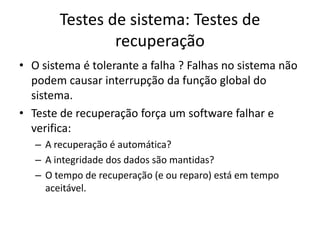 Testes de sistema: Testes de
                recuperação
• O sistema é tolerante a falha ? Falhas no sistema não
  podem causar interrupção da função global do
  sistema.
• Teste de recuperação força um software falhar e
  verifica:
   – A recuperação é automática?
   – A integridade dos dados são mantidas?
   – O tempo de recuperação (e ou reparo) está em tempo
     aceitável.
 