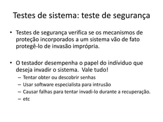 Testes de sistema: teste de segurança
• Testes de segurança verifica se os mecanismos de
  proteção incorporados a um sistema vão de fato
  protegê-lo de invasão imprópria.

• O testador desempenha o papel do indíviduo que
  deseja invadir o sistema. Vale tudo!
   –   Tentar obter ou descobrir senhas
   –   Usar software especialista para intrusão
   –   Causar falhas para tentar invadi-lo durante a recuperação.
   –   etc
 