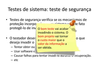 Testes de sistema: teste de segurança
• Testes de segurança verifica se os mecanismos de
  proteção incorporados a um sistema vão de fato
  protegê-lo de invasão imprópria.
                    O bom teste vai acabar
                       invadindo o sistema. O
                       bom projeto vai tornar
• O testador desempenha o papel do indívido que
                       o custo maior que o
  deseja invadir o sistema. informação a
                       valor da Vale tudo!
   – Tentar obter ou descobrir senhas
                       ser obtida.
   – Usar software especialista para intrusão
   – Causar falhas para tentar invadi-lo durante a recuperação.
   – etc
 
