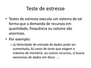 Teste de estresse
• Testes de estresse executa um sistema de tal
  forma que a demanda de recursos em
  quantidade, frequência ou volume são
  anormais.
• Por exemplo:
  – a) Velocidade de entrada de dados pode ser
    aumentada, b) casos de teste que exigem o
    máximo de memória ou outros recursos, c) busca
    excessivas de dados em disco ...
 