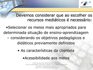 Devemos considerar que ao escolher os recursos mediáticos é necessário: Selecionar os meios mais apropriados para determinada situação de ensino-aprendizagem – considerando os objetivos pedagógicos e didáticos previamente definidos As características da clientela Acessibilidade aos meios União Educacional Minas Gerais/UNIMINAS  Curso de Pedagogia, Docência, Gestão e Tecnologia Educacional  Disciplina Didática dos Meios II  Profa. Ms. Juliene Silva Vasconcelos 