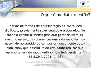O que é mediatizar então? “ definir as formas de apresentação de conteúdos didáticos, previamente selecionados e elaborados, de modo a construir mensagens que potencializem ao máximo as virtudes comunicacionais do meio técnico escolhido no sentido de compor um documento auto-suficiente, que possibilite ao estudante realizar sua aprendizagem de modo autônomo e independente.” (BELLONI, 2001, p. 26) União Educacional Minas Gerais/UNIMINAS  Curso de Pedagogia, Docência, Gestão e Tecnologia Educacional  Disciplina Didática dos Meios II  Profa. Ms. Juliene Silva Vasconcelos 