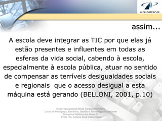 assim... A escola deve integrar as TIC por que elas já estão presentes e influentes em todas as esferas da vida social, cabendo à escola, especialmente à escola pública, atuar no sentido de compensar as terríveis desigualdades sociais e regionais  que o acesso desigual a esta máquina está gerando (BELLONI, 2001, p.10) União Educacional Minas Gerais/UNIMINAS  Curso de Pedagogia, Docência, Gestão e Tecnologia Educacional  Disciplina Didática dos Meios II  Profa. Ms. Juliene Silva Vasconcelos 