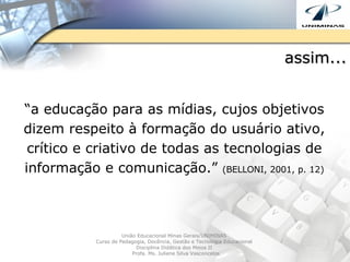 assim... “ a educação para as mídias, cujos objetivos dizem respeito à formação do usuário ativo, crítico e criativo de todas as tecnologias de informação e comunicação.”  (BELLONI, 2001, p. 12) União Educacional Minas Gerais/UNIMINAS  Curso de Pedagogia, Docência, Gestão e Tecnologia Educacional  Disciplina Didática dos Meios II  Profa. Ms. Juliene Silva Vasconcelos 