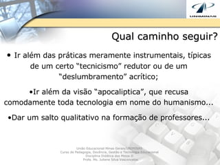 Qual caminho seguir? Ir além das práticas meramente instrumentais, típicas de um certo “tecnicismo” redutor ou de um “deslumbramento” acrítico; Ir além da visão “apocaliptica”, que recusa comodamente toda tecnologia em nome do humanismo... Dar um salto qualitativo na formação de professores... União Educacional Minas Gerais/UNIMINAS  Curso de Pedagogia, Docência, Gestão e Tecnologia Educacional  Disciplina Didática dos Meios II  Profa. Ms. Juliene Silva Vasconcelos 