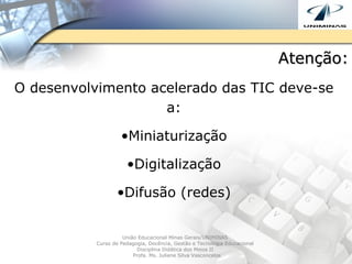 Atenção: O desenvolvimento acelerado das TIC deve-se a: Miniaturização Digitalização Difusão (redes) União Educacional Minas Gerais/UNIMINAS  Curso de Pedagogia, Docência, Gestão e Tecnologia Educacional  Disciplina Didática dos Meios II  Profa. Ms. Juliene Silva Vasconcelos 